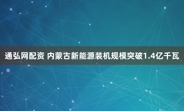 通弘网配资 内蒙古新能源装机规模突破1.4亿千瓦