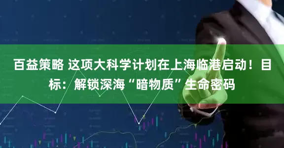 百益策略 这项大科学计划在上海临港启动！目标：解锁深海“暗物质”生命密码