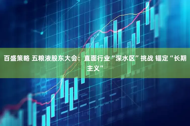 百盛策略 五粮液股东大会：直面行业“深水区”挑战 锚定“长期主义”