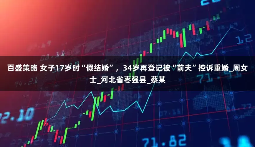 百盛策略 女子17岁时“假结婚”，34岁再登记被“前夫”控诉重婚_周女士_河北省枣强县_蔡某