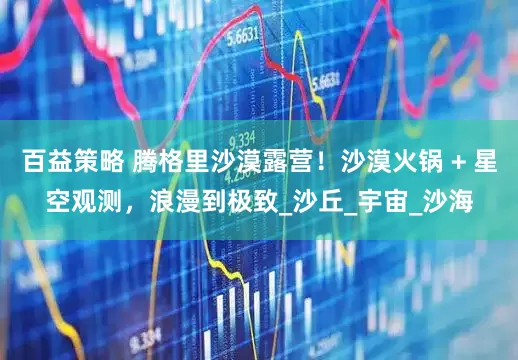 百益策略 腾格里沙漠露营！沙漠火锅 + 星空观测，浪漫到极致_沙丘_宇宙_沙海