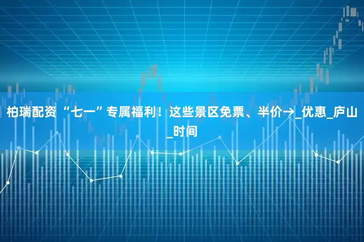 柏瑞配资 “七一”专属福利！这些景区免票、半价→_优惠_庐山_时间