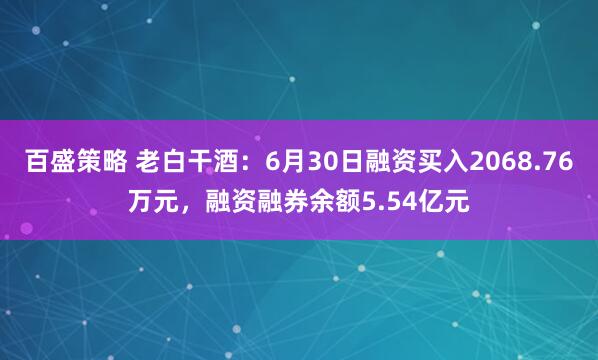 百盛策略 老白干酒：6月30日融资买入2068.76万元，融资融券余额5.54亿元
