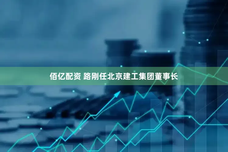 佰亿配资 路刚任北京建工集团董事长