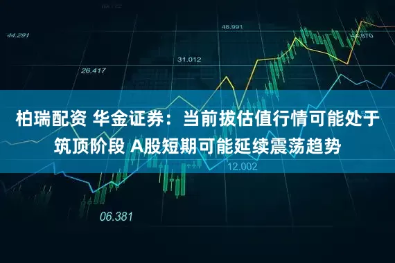 柏瑞配资 华金证券：当前拔估值行情可能处于筑顶阶段 A股短期可能延续震荡趋势