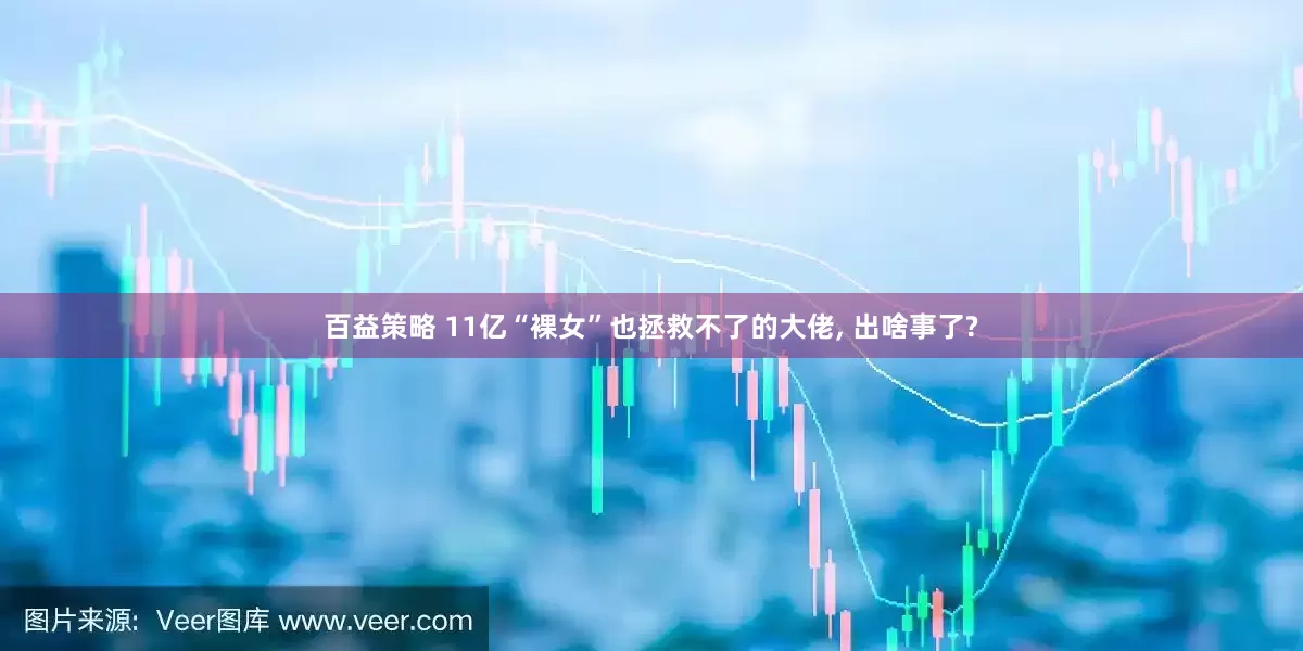 百益策略 11亿“裸女”也拯救不了的大佬, 出啥事了?