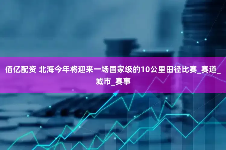 佰亿配资 北海今年将迎来一场国家级的10公里田径比赛_赛道_城市_赛事