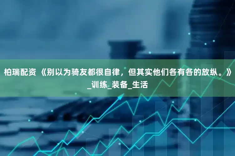柏瑞配资 《别以为骑友都很自律，但其实他们各有各的放纵。》_训练_装备_生活