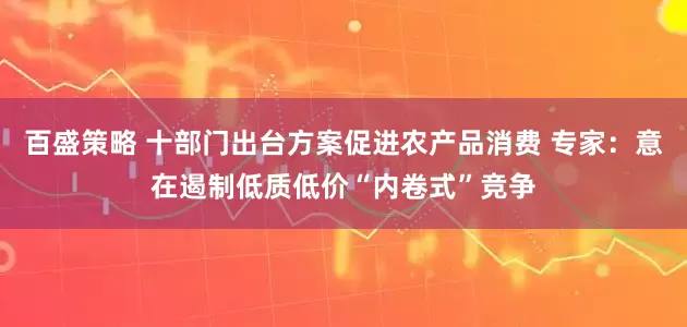 百盛策略 十部门出台方案促进农产品消费 专家：意在遏制低质低价“内卷式”竞争
