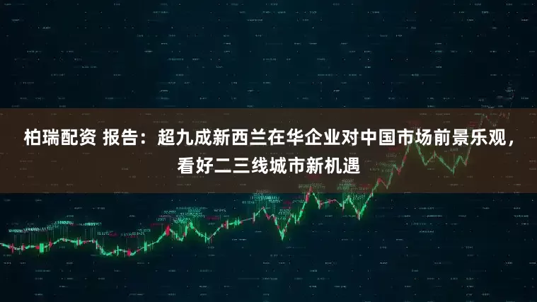 柏瑞配资 报告：超九成新西兰在华企业对中国市场前景乐观，看好二三线城市新机遇