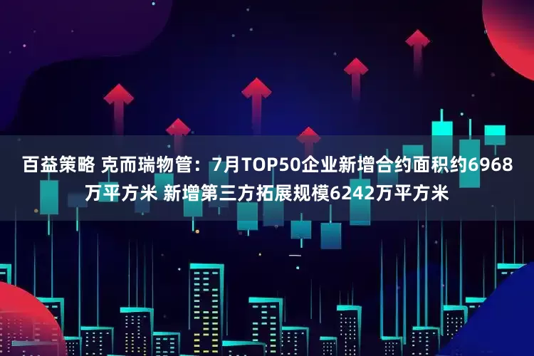 百益策略 克而瑞物管：7月TOP50企业新增合约面积约6968万平方米 新增第三方拓展规模6242万平方米