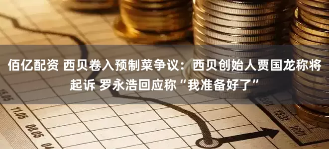 佰亿配资 西贝卷入预制菜争议：西贝创始人贾国龙称将起诉 罗永浩回应称“我准备好了”