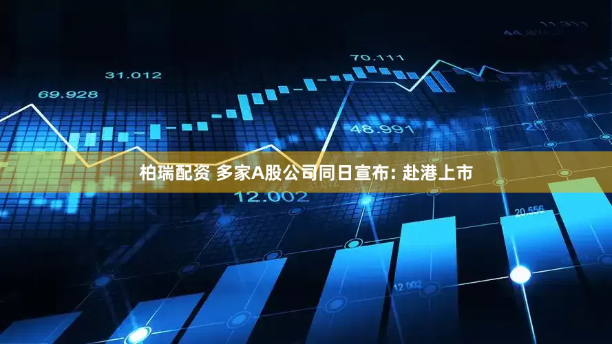柏瑞配资 多家A股公司同日宣布: 赴港上市