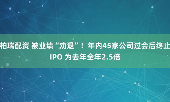柏瑞配资 被业绩“劝退”！年内45家公司过会后终止IPO 为去年全年2.5倍