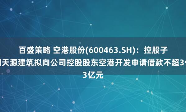 百盛策略 空港股份(600463.SH)：控股子公司天源建筑拟向公司控股股东空港开发申请借款不超3亿元