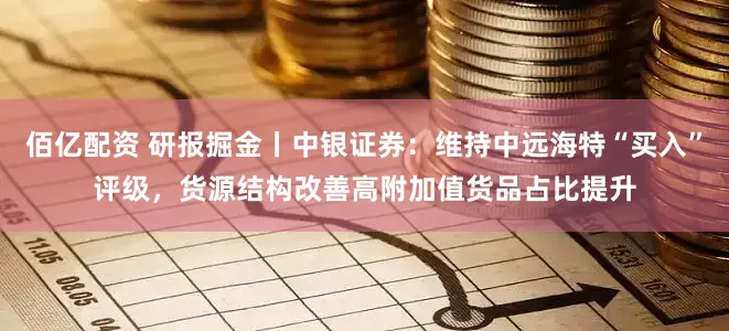 佰亿配资 研报掘金丨中银证券：维持中远海特“买入”评级，货源结构改善高附加值货品占比提升